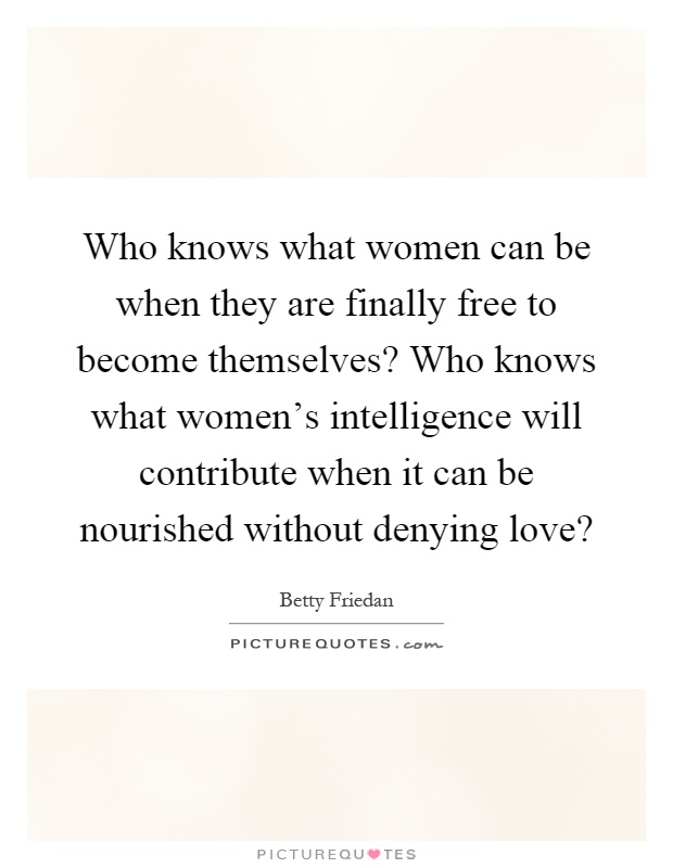 Who knows what women can be when they are finally free to become themselves? Who knows what women's intelligence will contribute when it can be nourished without denying love? Picture Quote #1