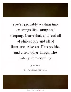 You’re probably wasting time on things like eating and sleeping. Cease that, and read all of philosophy and all of literature. Also art. Plus politics and a few other things. The history of everything Picture Quote #1