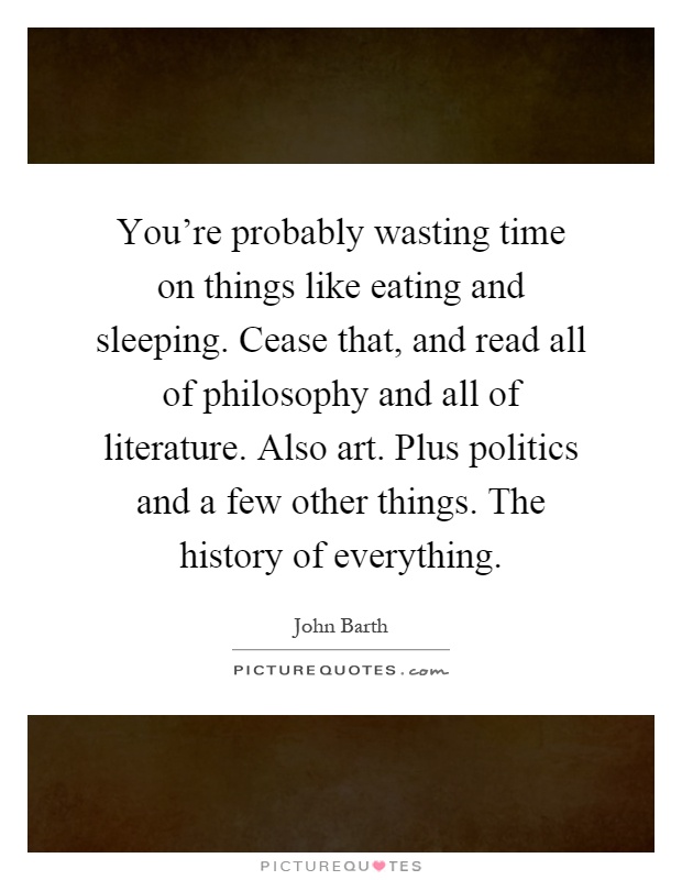 You're probably wasting time on things like eating and sleeping. Cease that, and read all of philosophy and all of literature. Also art. Plus politics and a few other things. The history of everything Picture Quote #1