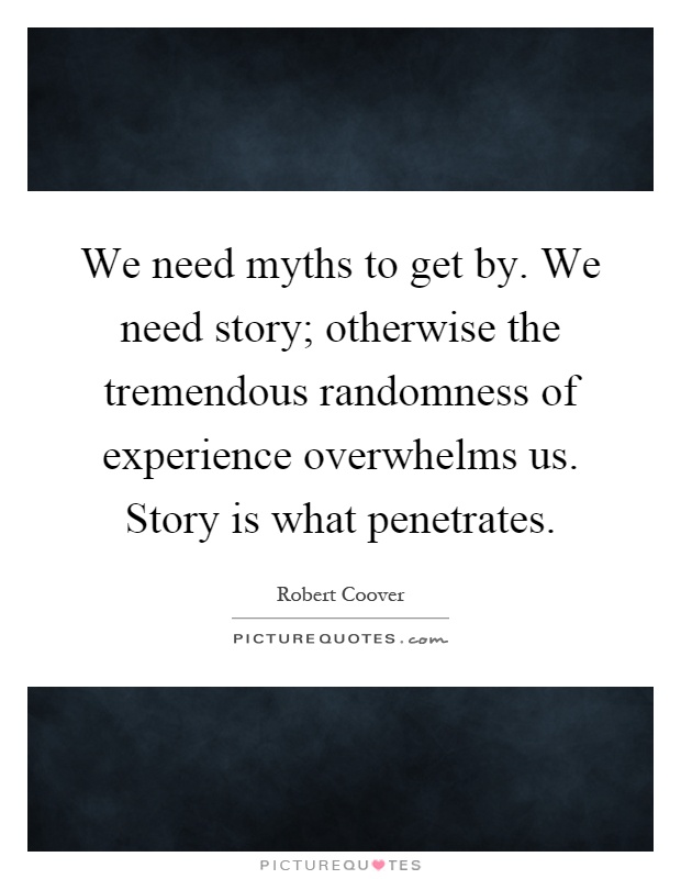 We need myths to get by. We need story; otherwise the tremendous randomness of experience overwhelms us. Story is what penetrates Picture Quote #1