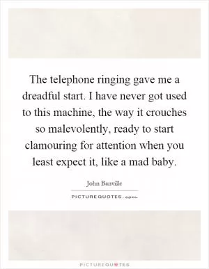 The telephone ringing gave me a dreadful start. I have never got used to this machine, the way it crouches so malevolently, ready to start clamouring for attention when you least expect it, like a mad baby Picture Quote #1