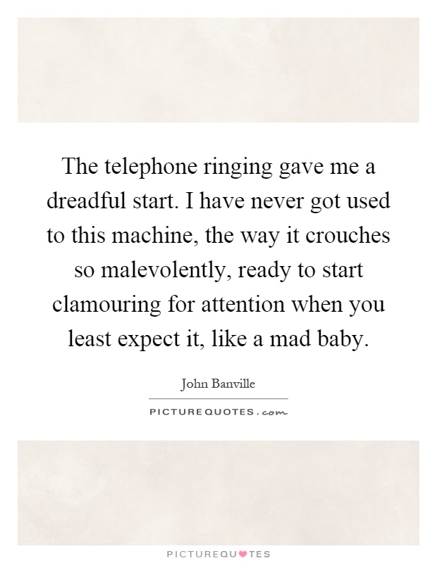 The telephone ringing gave me a dreadful start. I have never got used to this machine, the way it crouches so malevolently, ready to start clamouring for attention when you least expect it, like a mad baby Picture Quote #1
