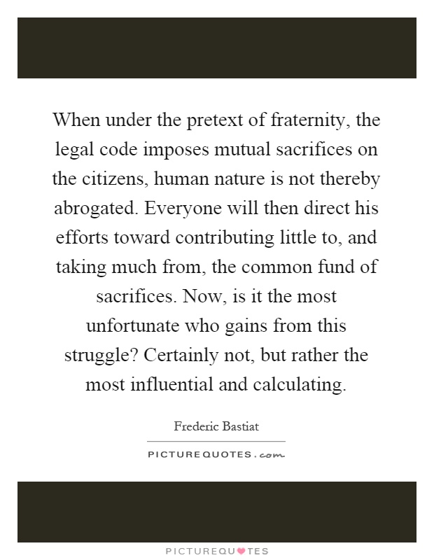 When under the pretext of fraternity, the legal code imposes mutual sacrifices on the citizens, human nature is not thereby abrogated. Everyone will then direct his efforts toward contributing little to, and taking much from, the common fund of sacrifices. Now, is it the most unfortunate who gains from this struggle? Certainly not, but rather the most influential and calculating Picture Quote #1