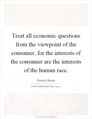 Treat all economic questions from the viewpoint of the consumer, for the interests of the consumer are the interests of the human race Picture Quote #1