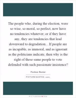 The people who, during the election, were so wise, so moral, so perfect, now have no tendencies whatever; or if they have any, they are tendencies that lead downward to degradation... If people are as incapable, as immoral, and as ignorant as the politicians indicate, then why is the right of these same people to vote defended with such passionate insistence? Picture Quote #1