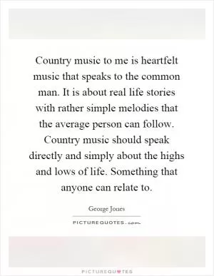 Country music to me is heartfelt music that speaks to the common man. It is about real life stories with rather simple melodies that the average person can follow. Country music should speak directly and simply about the highs and lows of life. Something that anyone can relate to Picture Quote #1
