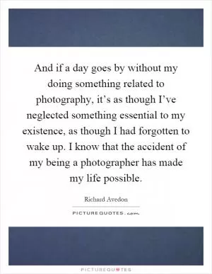 And if a day goes by without my doing something related to photography, it’s as though I’ve neglected something essential to my existence, as though I had forgotten to wake up. I know that the accident of my being a photographer has made my life possible Picture Quote #1