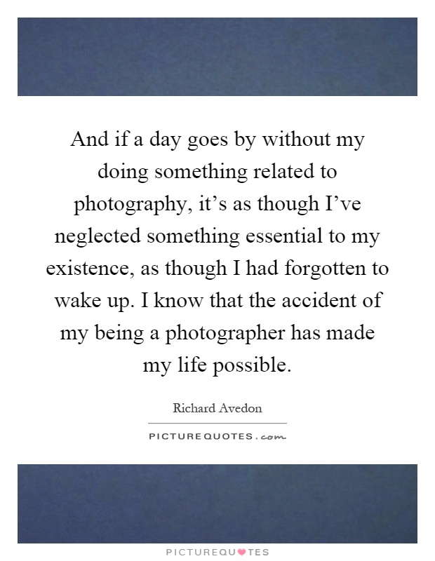 And if a day goes by without my doing something related to photography, it's as though I've neglected something essential to my existence, as though I had forgotten to wake up. I know that the accident of my being a photographer has made my life possible Picture Quote #1