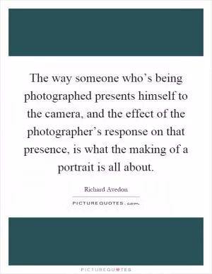 The way someone who’s being photographed presents himself to the camera, and the effect of the photographer’s response on that presence, is what the making of a portrait is all about Picture Quote #1