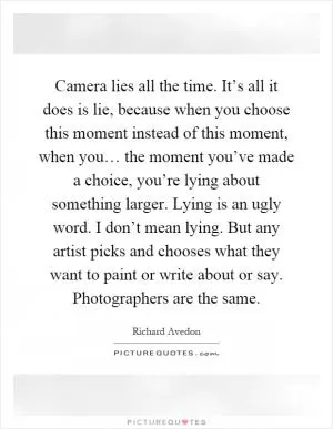 Camera lies all the time. It’s all it does is lie, because when you choose this moment instead of this moment, when you… the moment you’ve made a choice, you’re lying about something larger. Lying is an ugly word. I don’t mean lying. But any artist picks and chooses what they want to paint or write about or say. Photographers are the same Picture Quote #1