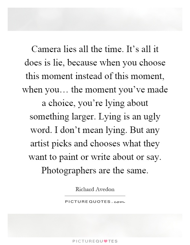 Camera lies all the time. It's all it does is lie, because when you choose this moment instead of this moment, when you… the moment you've made a choice, you're lying about something larger. Lying is an ugly word. I don't mean lying. But any artist picks and chooses what they want to paint or write about or say. Photographers are the same Picture Quote #1
