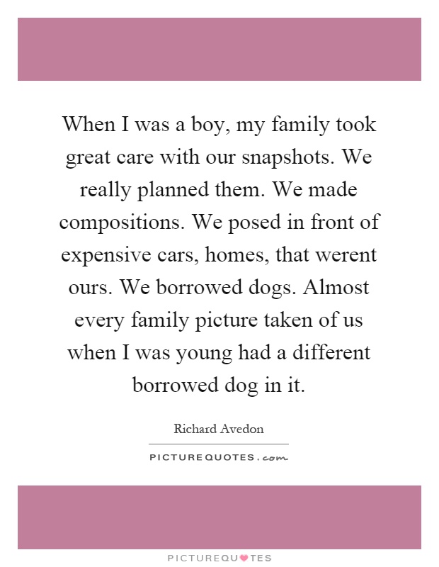 When I was a boy, my family took great care with our snapshots. We really planned them. We made compositions. We posed in front of expensive cars, homes, that werent ours. We borrowed dogs. Almost every family picture taken of us when I was young had a different borrowed dog in it Picture Quote #1