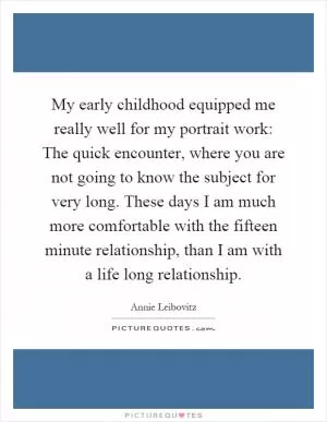 My early childhood equipped me really well for my portrait work: The quick encounter, where you are not going to know the subject for very long. These days I am much more comfortable with the fifteen minute relationship, than I am with a life long relationship Picture Quote #1