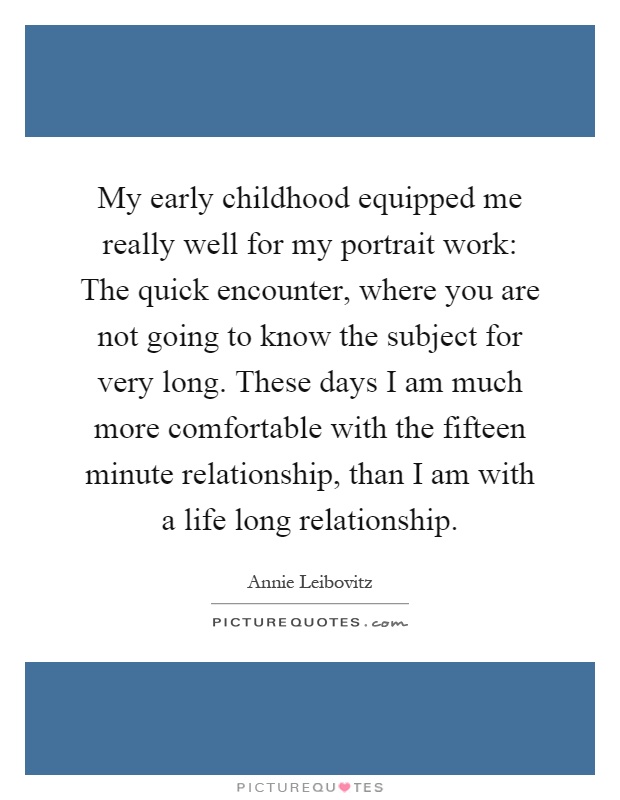 My early childhood equipped me really well for my portrait work: The quick encounter, where you are not going to know the subject for very long. These days I am much more comfortable with the fifteen minute relationship, than I am with a life long relationship Picture Quote #1