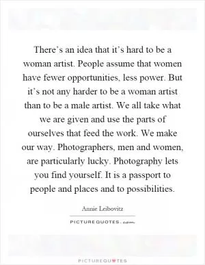 There’s an idea that it’s hard to be a woman artist. People assume that women have fewer opportunities, less power. But it’s not any harder to be a woman artist than to be a male artist. We all take what we are given and use the parts of ourselves that feed the work. We make our way. Photographers, men and women, are particularly lucky. Photography lets you find yourself. It is a passport to people and places and to possibilities Picture Quote #1