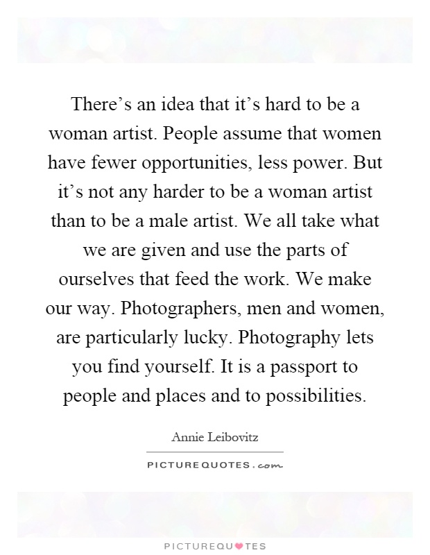 There's an idea that it's hard to be a woman artist. People assume that women have fewer opportunities, less power. But it's not any harder to be a woman artist than to be a male artist. We all take what we are given and use the parts of ourselves that feed the work. We make our way. Photographers, men and women, are particularly lucky. Photography lets you find yourself. It is a passport to people and places and to possibilities Picture Quote #1