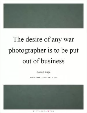 The desire of any war photographer is to be put out of business Picture Quote #1