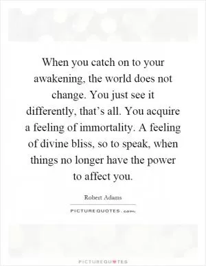 When you catch on to your awakening, the world does not change. You just see it differently, that’s all. You acquire a feeling of immortality. A feeling of divine bliss, so to speak, when things no longer have the power to affect you Picture Quote #1