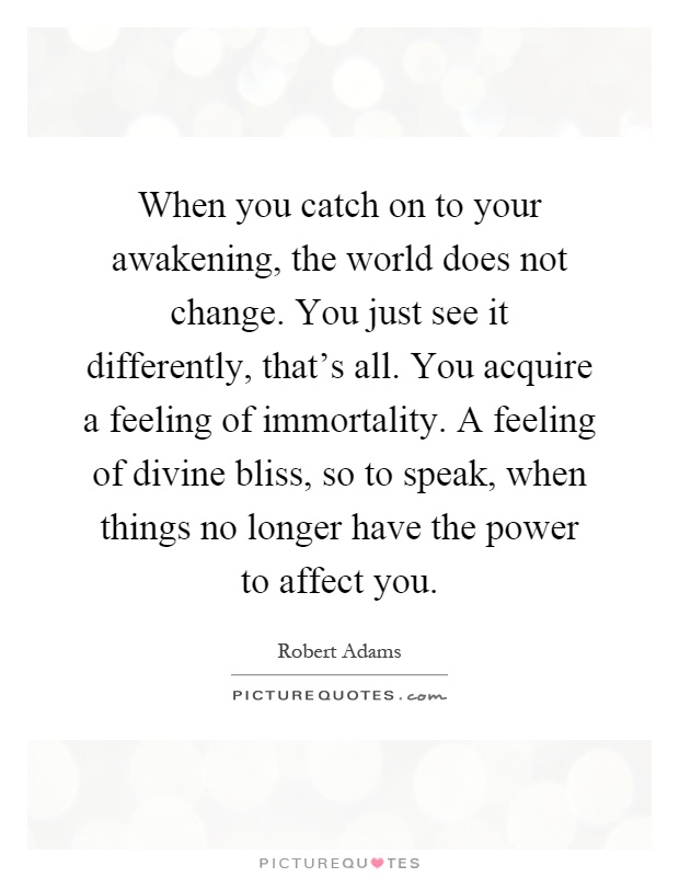 When you catch on to your awakening, the world does not change. You just see it differently, that's all. You acquire a feeling of immortality. A feeling of divine bliss, so to speak, when things no longer have the power to affect you Picture Quote #1