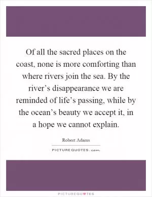 Of all the sacred places on the coast, none is more comforting than where rivers join the sea. By the river’s disappearance we are reminded of life’s passing, while by the ocean’s beauty we accept it, in a hope we cannot explain Picture Quote #1