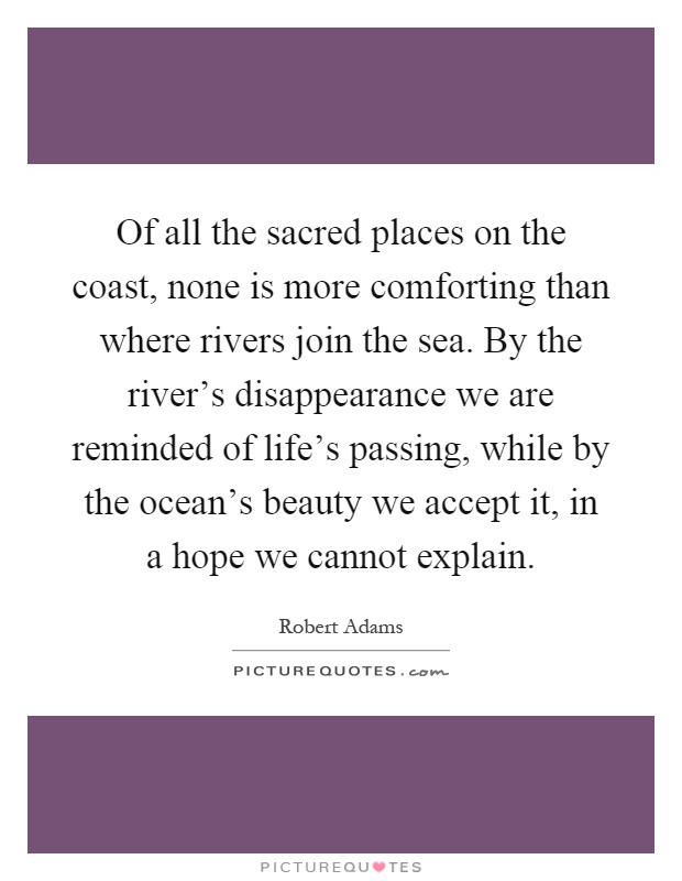 Of all the sacred places on the coast, none is more comforting than where rivers join the sea. By the river's disappearance we are reminded of life's passing, while by the ocean's beauty we accept it, in a hope we cannot explain Picture Quote #1