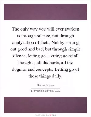 The only way you will ever awaken is through silence, not through analyzation of facts. Not by sorting out good and bad, but through simple silence, letting go. Letting go of all thoughts, all the hurts, all the dogmas and concepts. Letting go of these things daily Picture Quote #1