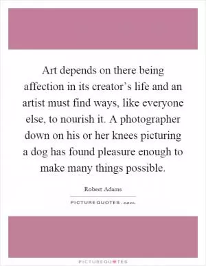 Art depends on there being affection in its creator’s life and an artist must find ways, like everyone else, to nourish it. A photographer down on his or her knees picturing a dog has found pleasure enough to make many things possible Picture Quote #1