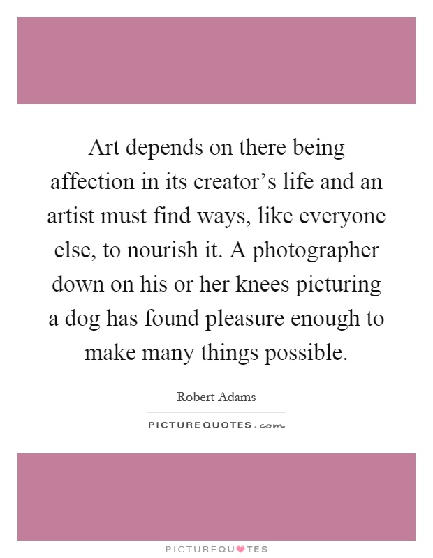 Art depends on there being affection in its creator's life and an artist must find ways, like everyone else, to nourish it. A photographer down on his or her knees picturing a dog has found pleasure enough to make many things possible Picture Quote #1