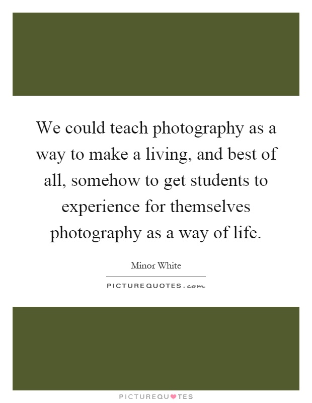 We could teach photography as a way to make a living, and best of all, somehow to get students to experience for themselves photography as a way of life Picture Quote #1