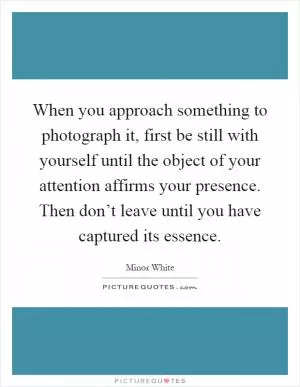 When you approach something to photograph it, first be still with yourself until the object of your attention affirms your presence. Then don’t leave until you have captured its essence Picture Quote #1