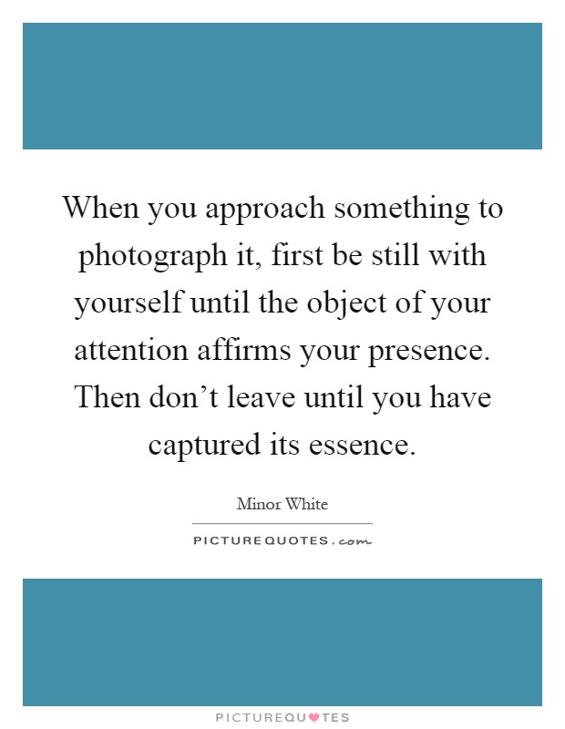 When you approach something to photograph it, first be still with yourself until the object of your attention affirms your presence. Then don't leave until you have captured its essence Picture Quote #1