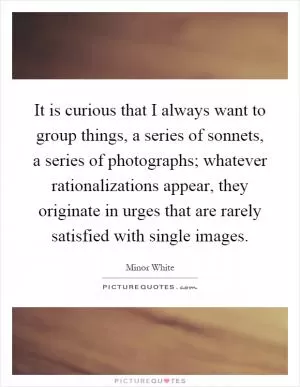 It is curious that I always want to group things, a series of sonnets, a series of photographs; whatever rationalizations appear, they originate in urges that are rarely satisfied with single images Picture Quote #1