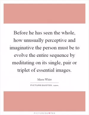 Before he has seen the whole, how unusually perceptive and imaginative the person must be to evolve the entire sequence by meditating on its single, pair or triplet of essential images Picture Quote #1