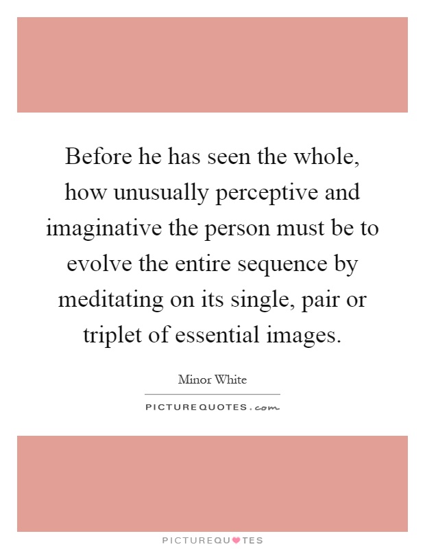Before he has seen the whole, how unusually perceptive and imaginative the person must be to evolve the entire sequence by meditating on its single, pair or triplet of essential images Picture Quote #1