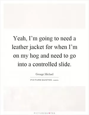 Yeah, I’m going to need a leather jacket for when I’m on my hog and need to go into a controlled slide Picture Quote #1