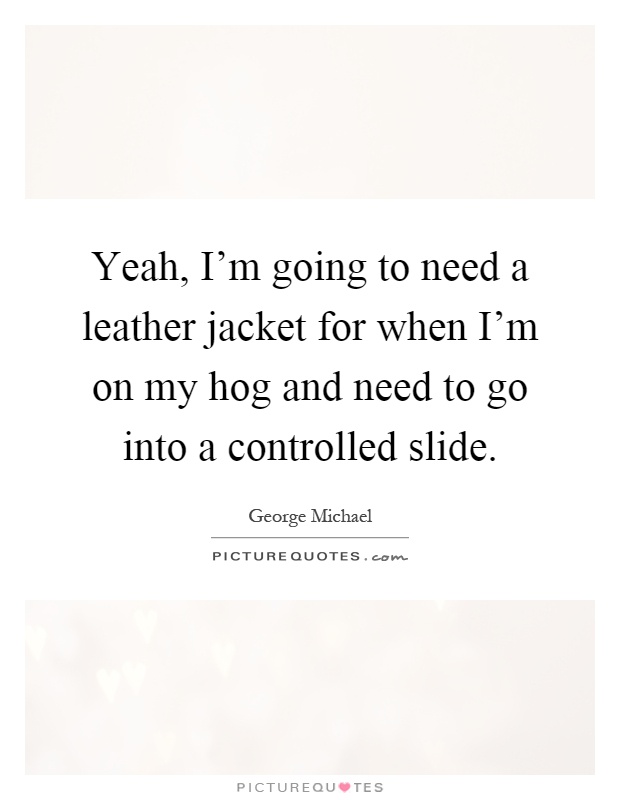 Yeah, I'm going to need a leather jacket for when I'm on my hog and need to go into a controlled slide Picture Quote #1