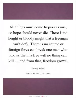 All things must come to pass as one, so hope should never die. There is no height or bloody might that a freeman can’t defy. There is no source or foreign force can break one man who knows that his free will no thing can kill … and from that, freedom grows Picture Quote #1