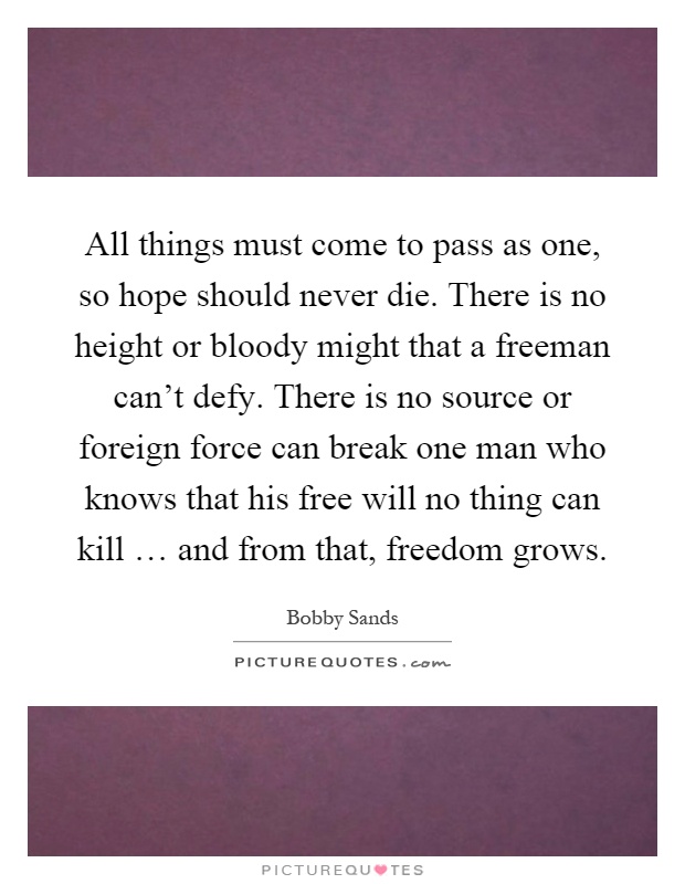 All things must come to pass as one, so hope should never die. There is no height or bloody might that a freeman can't defy. There is no source or foreign force can break one man who knows that his free will no thing can kill … and from that, freedom grows Picture Quote #1