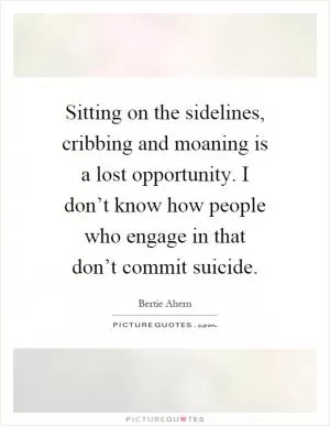 Sitting on the sidelines, cribbing and moaning is a lost opportunity. I don’t know how people who engage in that don’t commit suicide Picture Quote #1