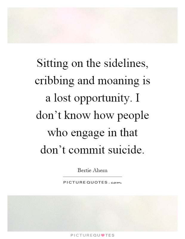 Sitting on the sidelines, cribbing and moaning is a lost opportunity. I don't know how people who engage in that don't commit suicide Picture Quote #1