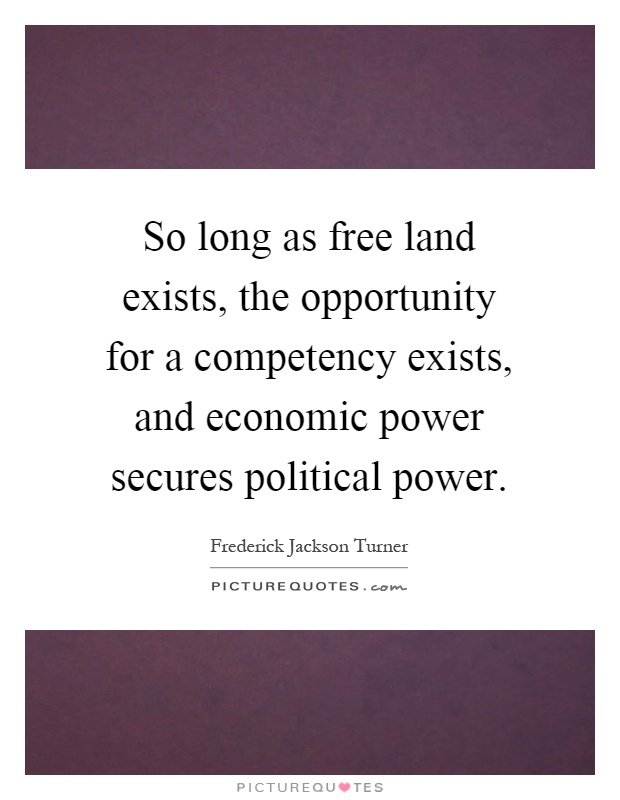 So long as free land exists, the opportunity for a competency exists, and economic power secures political power Picture Quote #1