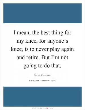 I mean, the best thing for my knee, for anyone’s knee, is to never play again and retire. But I’m not going to do that Picture Quote #1