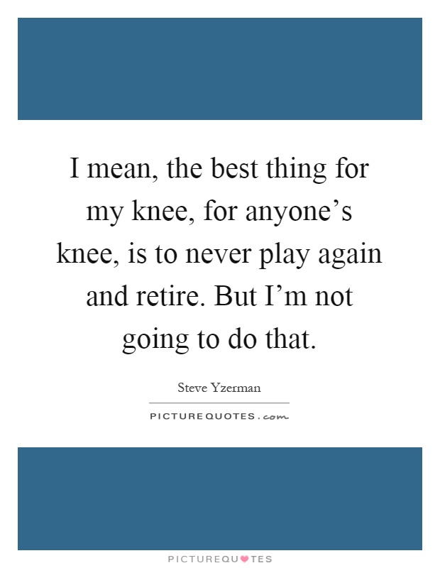 I mean, the best thing for my knee, for anyone's knee, is to never play again and retire. But I'm not going to do that Picture Quote #1