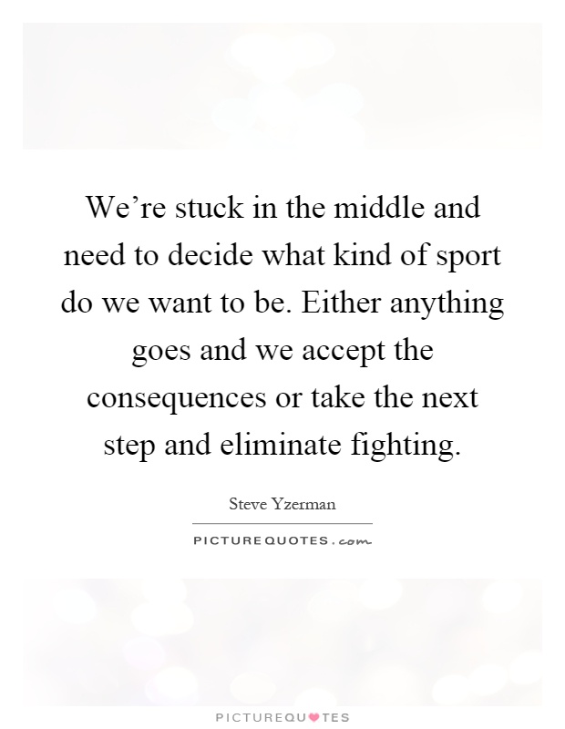 We're stuck in the middle and need to decide what kind of sport do we want to be. Either anything goes and we accept the consequences or take the next step and eliminate fighting Picture Quote #1