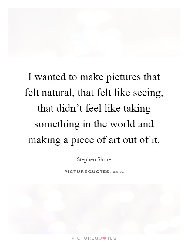 I wanted to make pictures that felt natural, that felt like seeing, that didn't feel like taking something in the world and making a piece of art out of it Picture Quote #1