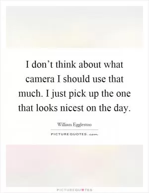 I don’t think about what camera I should use that much. I just pick up the one that looks nicest on the day Picture Quote #1