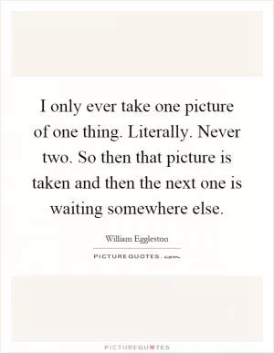 I only ever take one picture of one thing. Literally. Never two. So then that picture is taken and then the next one is waiting somewhere else Picture Quote #1