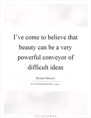 I’ve come to believe that beauty can be a very powerful conveyor of difficult ideas Picture Quote #1