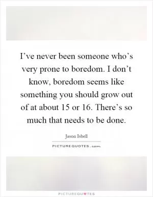 I’ve never been someone who’s very prone to boredom. I don’t know, boredom seems like something you should grow out of at about 15 or 16. There’s so much that needs to be done Picture Quote #1