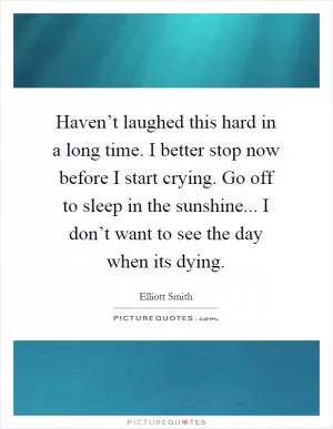 Haven’t laughed this hard in a long time. I better stop now before I start crying. Go off to sleep in the sunshine... I don’t want to see the day when its dying Picture Quote #1
